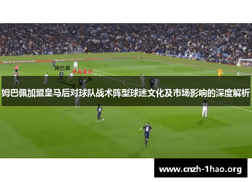 姆巴佩加盟皇马后对球队战术阵型球迷文化及市场影响的深度解析
