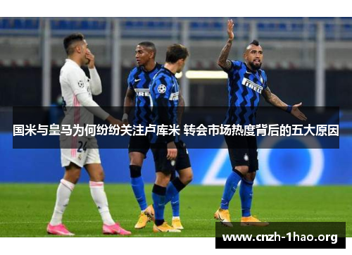 国米与皇马为何纷纷关注卢库米 转会市场热度背后的五大原因