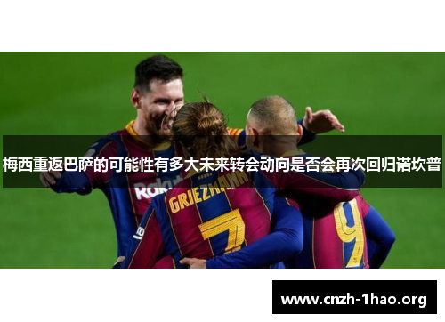 梅西重返巴萨的可能性有多大未来转会动向是否会再次回归诺坎普
