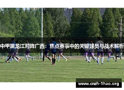 中甲黑龙江对阵广西：焦点赛事中的关键球员与战术解析