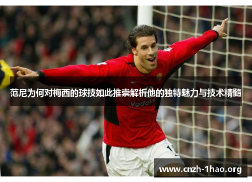 范尼为何对梅西的球技如此推崇解析他的独特魅力与技术精髓