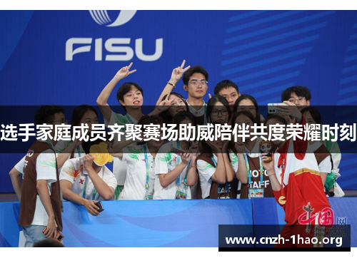 选手家庭成员齐聚赛场助威陪伴共度荣耀时刻 选手家庭成员齐聚赛场助威陪伴共度荣耀时刻