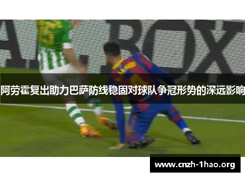 阿劳霍复出助力巴萨防线稳固对球队争冠形势的深远影响