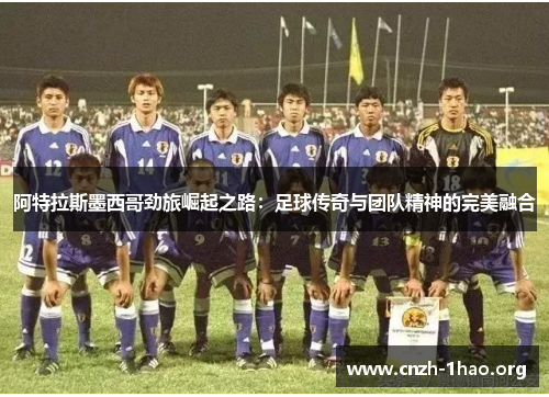 阿特拉斯墨西哥劲旅崛起之路：足球传奇与团队精神的完美融合