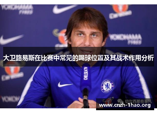 大卫路易斯在比赛中常见的踢球位置及其战术作用分析 大卫路易斯在比赛中常见的踢球位置及其战术作用分析